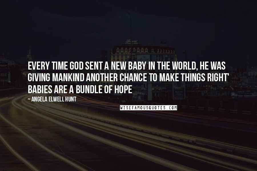 Angela Elwell Hunt quotes: Every time God sent a new baby in the world, he was giving mankind another chance to make things right' Babies are a bundle of hope