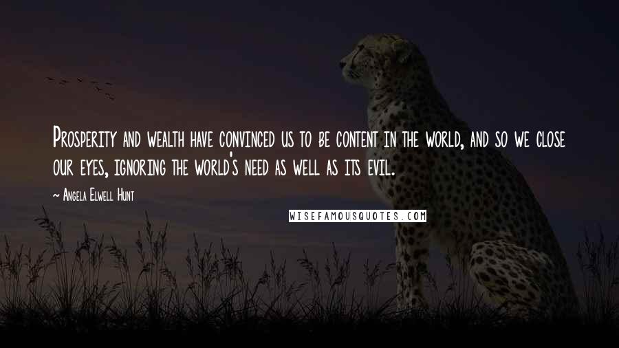 Angela Elwell Hunt quotes: Prosperity and wealth have convinced us to be content in the world, and so we close our eyes, ignoring the world's need as well as its evil.