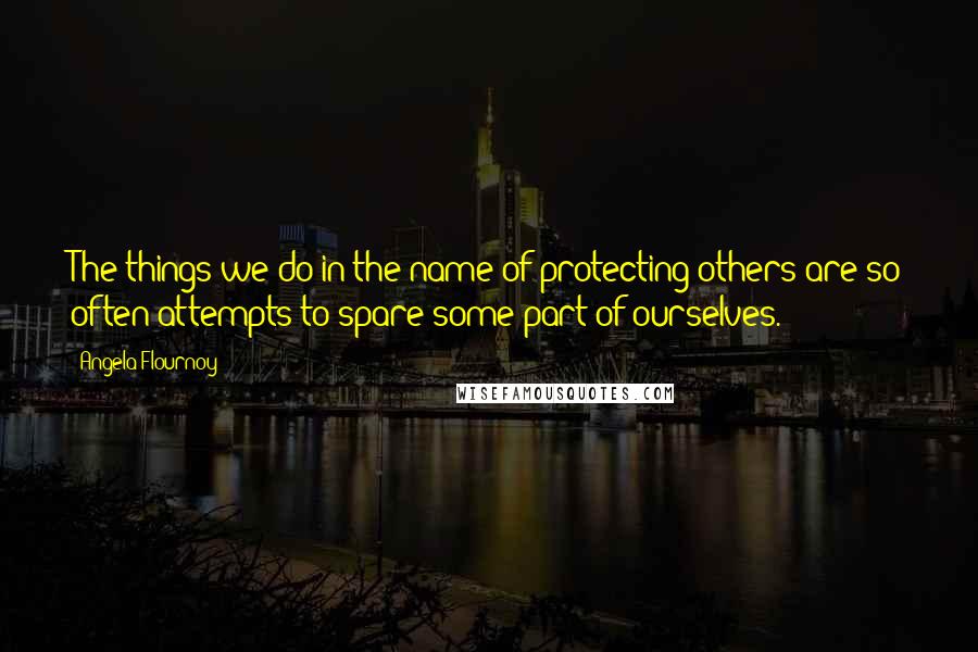 Angela Flournoy quotes: The things we do in the name of protecting others are so often attempts to spare some part of ourselves. Angela Flournoy quotes: The things we do in the name of protecting others are so often attempts to spare some part of ourselves.