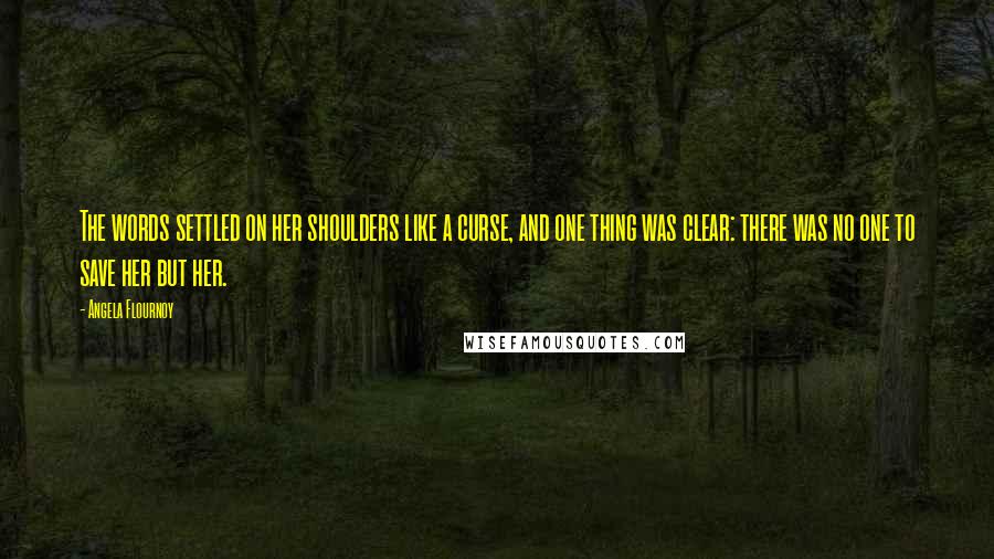 Angela Flournoy quotes: The words settled on her shoulders like a curse, and one thing was clear: there was no one to save her but her. Angela Flournoy quotes: The words settled on her shoulders like a curse, and one thing was clear: there was no one to save her but her.