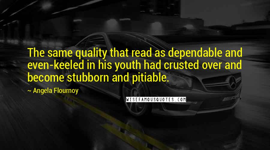 Angela Flournoy quotes: The same quality that read as dependable and even-keeled in his youth had crusted over and become stubborn and pitiable. Angela Flournoy quotes: The same quality that read as dependable and even-keeled in his youth had crusted over and become stubborn and pitiable.