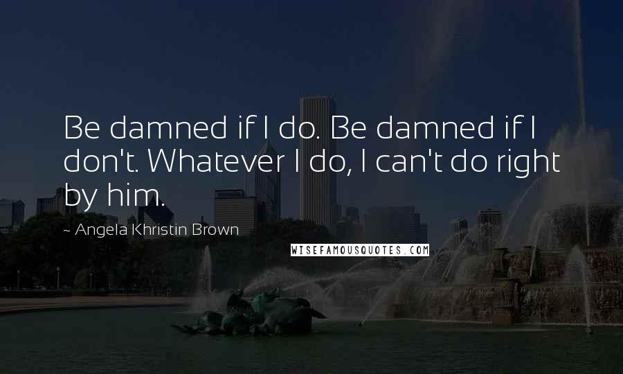 Angela Khristin Brown quotes: Be damned if I do. Be damned if I don't. Whatever I do, I can't do right by him.