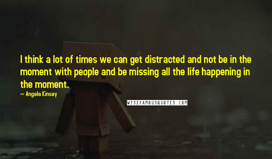 Angela Kinsey quotes: I think a lot of times we can get distracted and not be in the moment with people and be missing all the life happening in the moment.