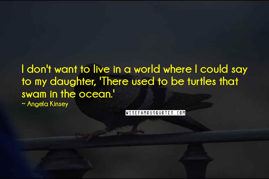 Angela Kinsey quotes: I don't want to live in a world where I could say to my daughter, 'There used to be turtles that swam in the ocean.'