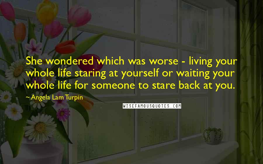 Angela Lam Turpin quotes: She wondered which was worse - living your whole life staring at yourself or waiting your whole life for someone to stare back at you. Angela Lam Turpin quotes: She wondered which was worse - living your whole life staring at yourself or waiting your whole life for someone to stare back at you.