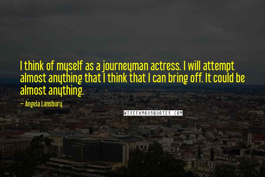 Angela Lansbury quotes: I think of myself as a journeyman actress. I will attempt almost anything that I think that I can bring off. It could be almost anything.