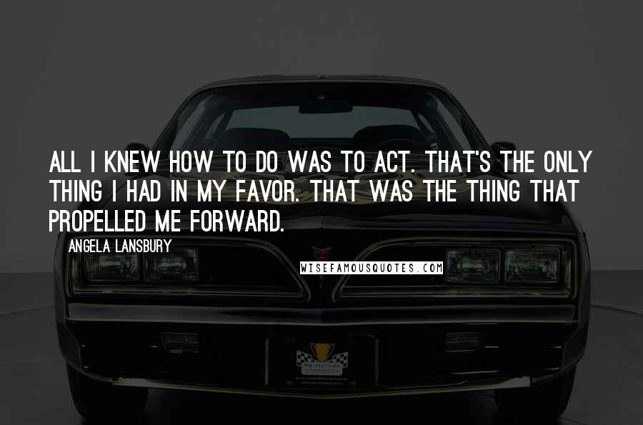 Angela Lansbury quotes: All I knew how to do was to act. That's the only thing I had in my favor. That was the thing that propelled me forward.