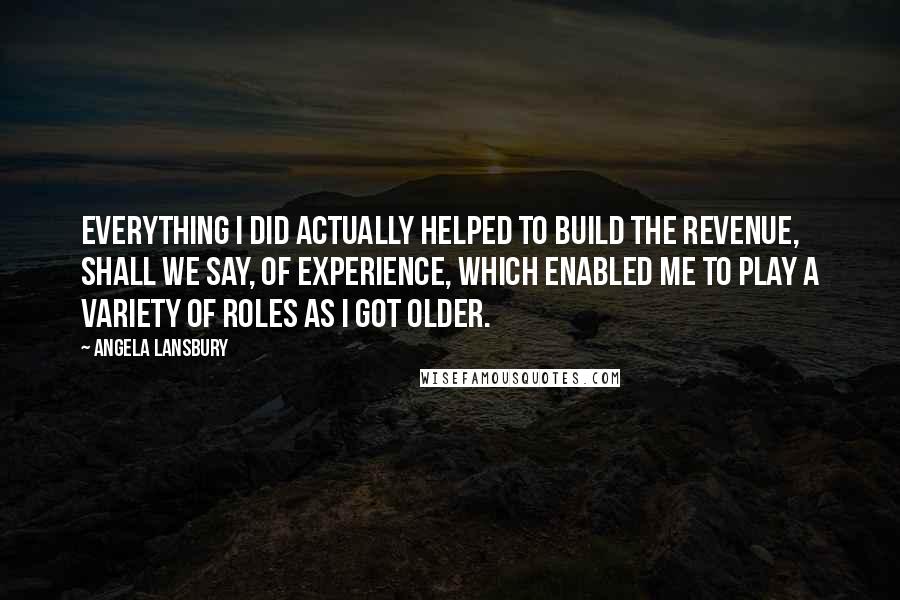 Angela Lansbury quotes: Everything I did actually helped to build the revenue, shall we say, of experience, which enabled me to play a variety of roles as I got older.