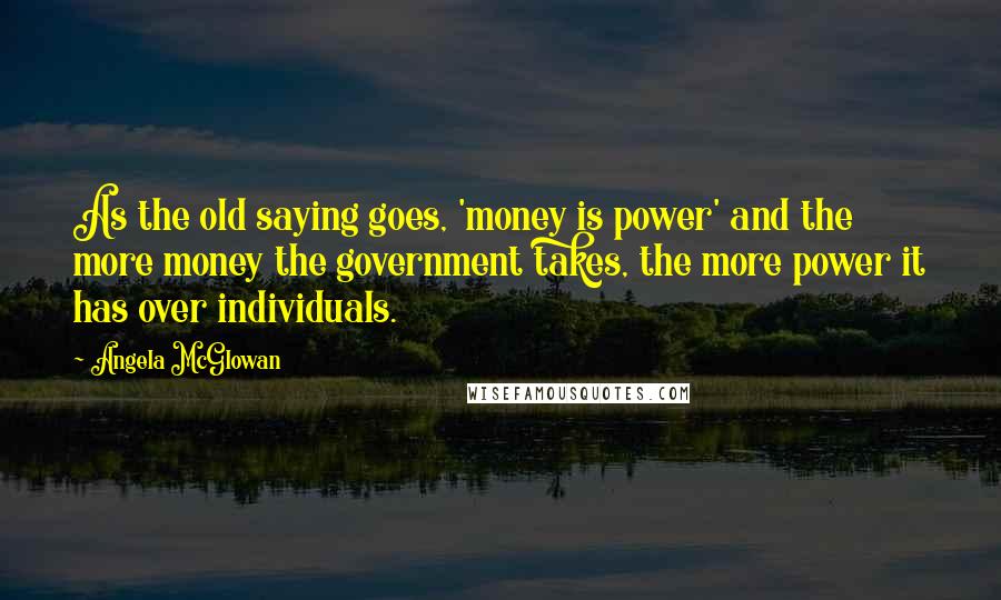 Angela McGlowan quotes: As the old saying goes, 'money is power' and the more money the government takes, the more power it has over individuals.