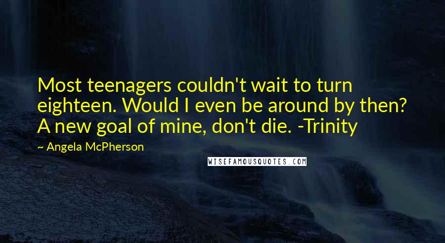 Angela McPherson quotes: Most teenagers couldn't wait to turn eighteen. Would I even be around by then? A new goal of mine, don't die. -Trinity Angela McPherson quotes: Most teenagers couldn't wait to turn eighteen. Would I even be around by then? A new goal of mine, don't die. -Trinity