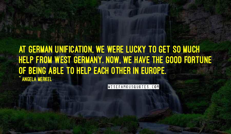 Angela Merkel quotes: At German unification, we were lucky to get so much help from West Germany. Now, we have the good fortune of being able to help each other in Europe.