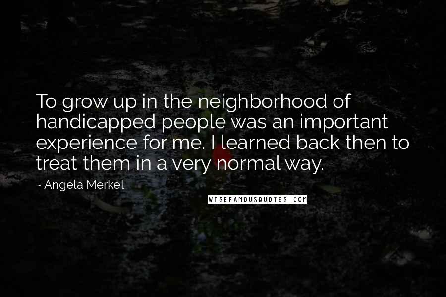 Angela Merkel quotes: To grow up in the neighborhood of handicapped people was an important experience for me. I learned back then to treat them in a very normal way.