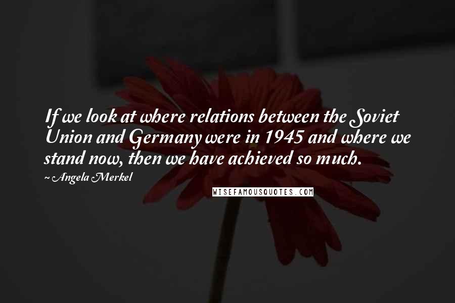 Angela Merkel quotes: If we look at where relations between the Soviet Union and Germany were in 1945 and where we stand now, then we have achieved so much.