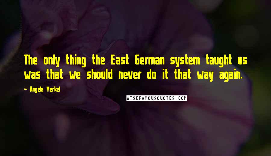 Angela Merkel quotes: The only thing the East German system taught us was that we should never do it that way again.