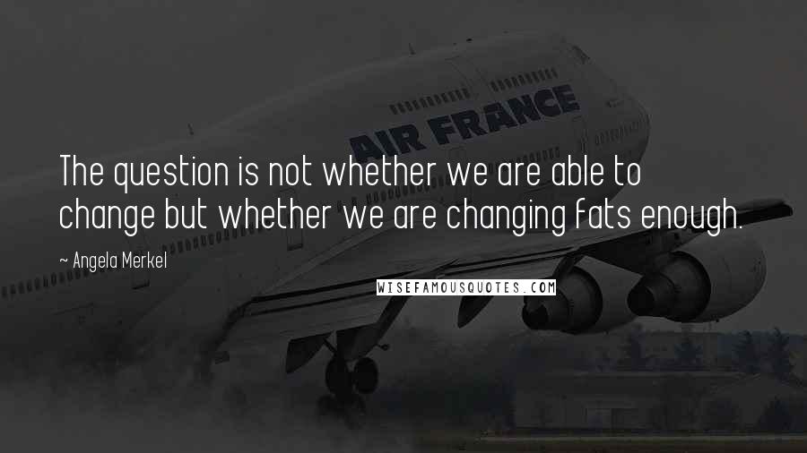 Angela Merkel quotes: The question is not whether we are able to change but whether we are changing fats enough.