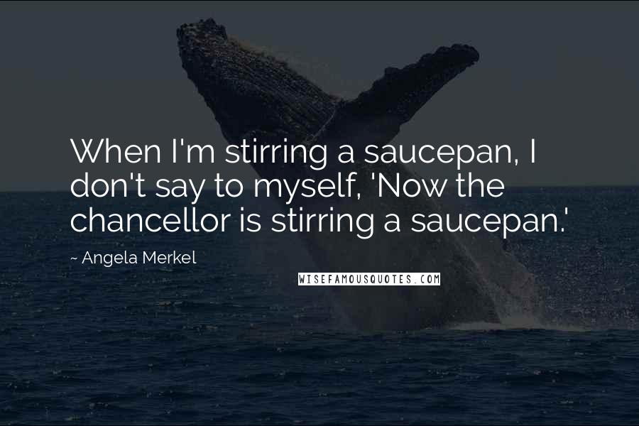 Angela Merkel quotes: When I'm stirring a saucepan, I don't say to myself, 'Now the chancellor is stirring a saucepan.'