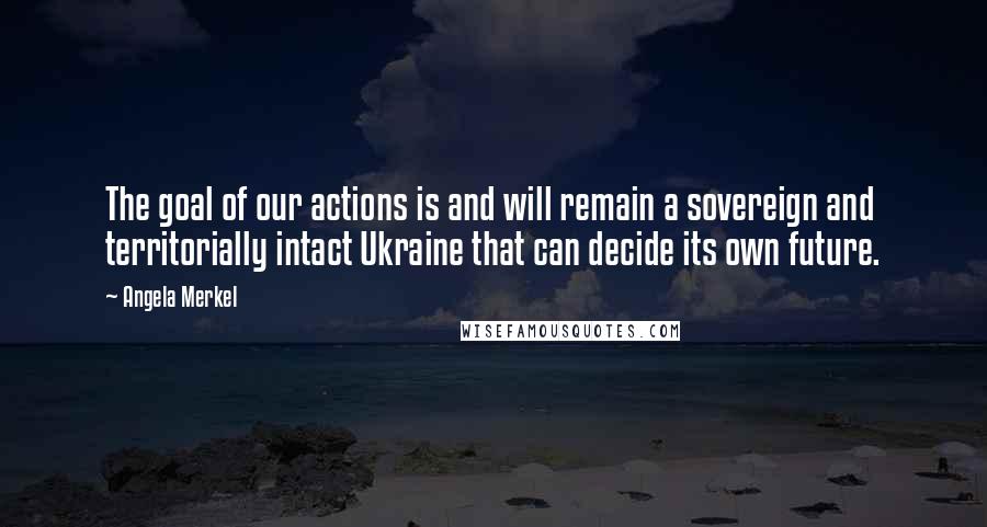 Angela Merkel quotes: The goal of our actions is and will remain a sovereign and territorially intact Ukraine that can decide its own future.