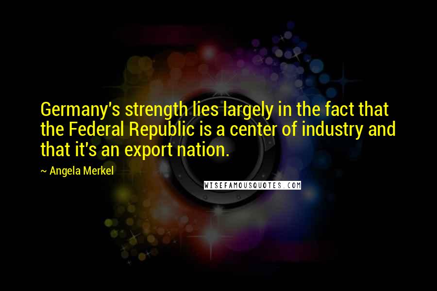 Angela Merkel quotes: Germany's strength lies largely in the fact that the Federal Republic is a center of industry and that it's an export nation.