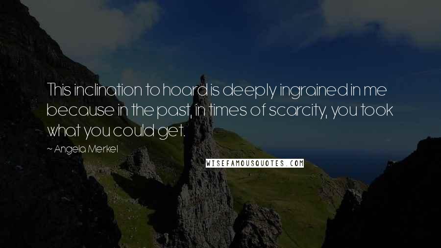 Angela Merkel quotes: This inclination to hoard is deeply ingrained in me because in the past, in times of scarcity, you took what you could get.