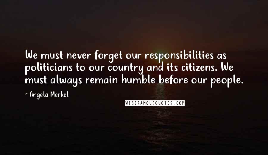 Angela Merkel quotes: We must never forget our responsibilities as politicians to our country and its citizens. We must always remain humble before our people.