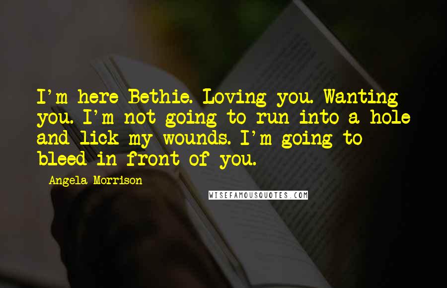 Angela Morrison quotes: I'm here Bethie. Loving you. Wanting you. I'm not going to run into a hole and lick my wounds. I'm going to bleed in front of you.