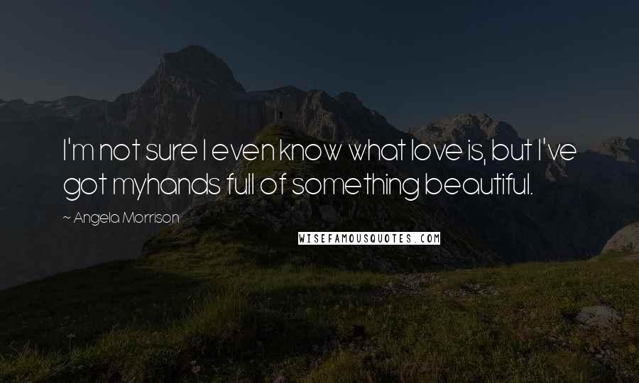 Angela Morrison quotes: I'm not sure I even know what love is, but I've got myhands full of something beautiful.