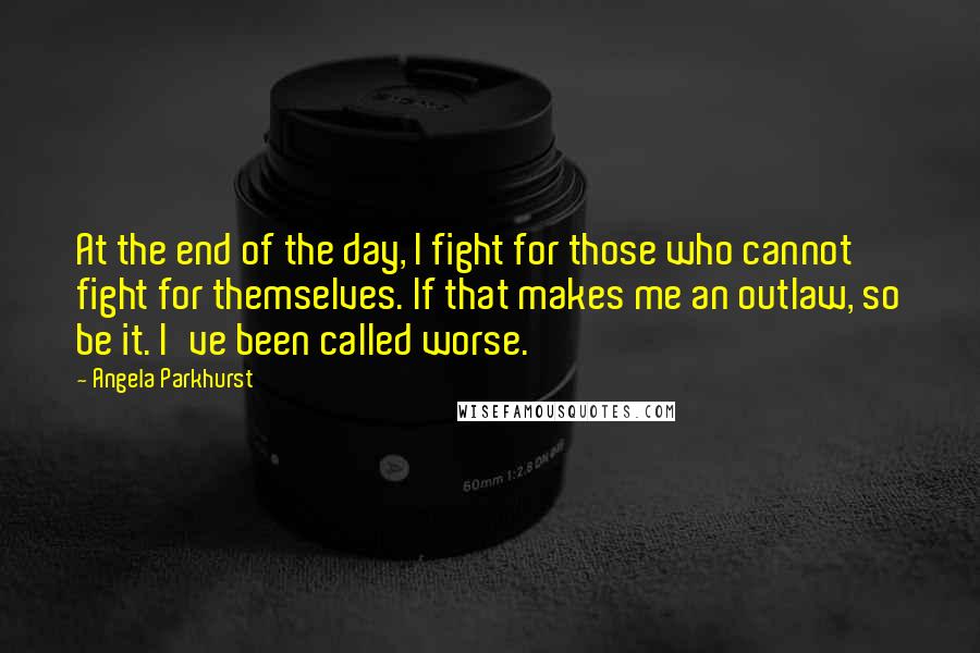 Angela Parkhurst quotes: At the end of the day, I fight for those who cannot fight for themselves. If that makes me an outlaw, so be it. I've been called worse.