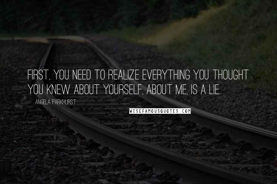 Angela Parkhurst quotes: First, you need to realize everything you thought you knew about yourself, about me, is a lie. Angela Parkhurst quotes: First, you need to realize everything you thought you knew about yourself, about me, is a lie.