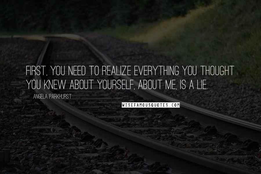 Angela Parkhurst quotes: First, you need to realize everything you thought you knew about yourself, about me, is a lie.