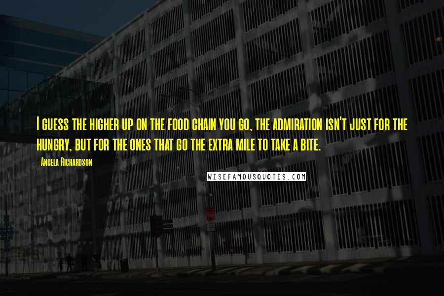 Angela Richardson quotes: I guess the higher up on the food chain you go, the admiration isn't just for the hungry, but for the ones that go the extra mile to take a