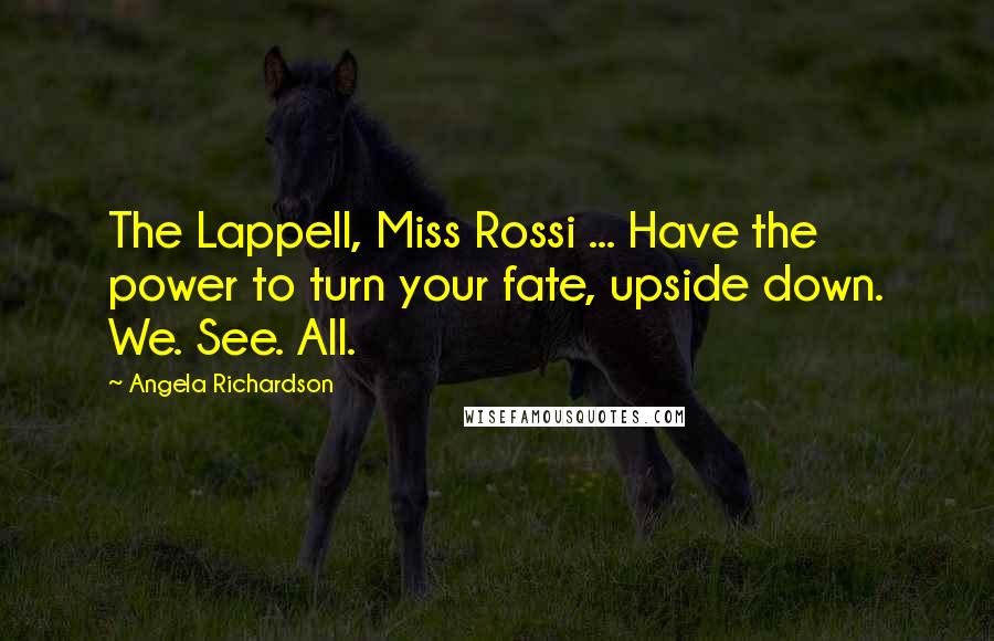 Angela Richardson quotes: The Lappell, Miss Rossi ... Have the power to turn your fate, upside down. We. See. All. Angela Richardson quotes: The Lappell, Miss Rossi ... Have the power to turn your fate, upside down. We. See. All.