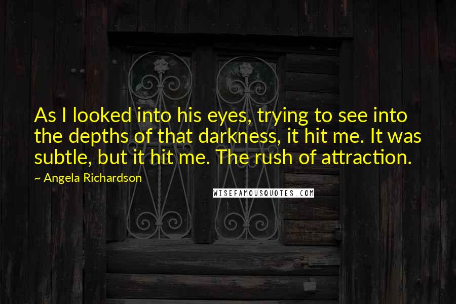Angela Richardson quotes: As I looked into his eyes, trying to see into the depths of that darkness, it hit me. It was subtle, but it hit me. The rush of attraction. Angela Richardson quotes: As I looked into his eyes, trying to see into the depths of that darkness, it hit me. It was subtle, but it hit me. The rush of attraction.