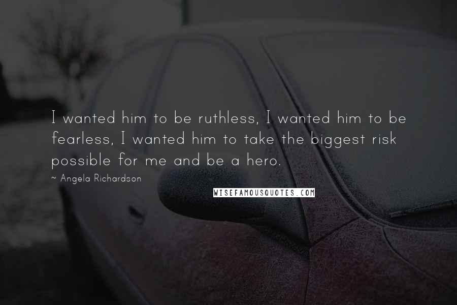 Angela Richardson quotes: I wanted him to be ruthless, I wanted him to be fearless, I wanted him to take the biggest risk possible for me and be a hero. Angela Richardson quotes: I wanted him to be ruthless, I wanted him to be fearless, I wanted him to take the biggest risk possible for me and be a hero.