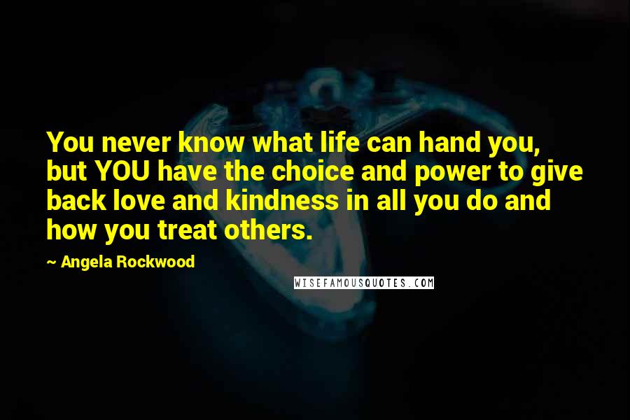 Angela Rockwood quotes: You never know what life can hand you, but YOU have the choice and power to give back love and kindness in all you do and how you treat others.