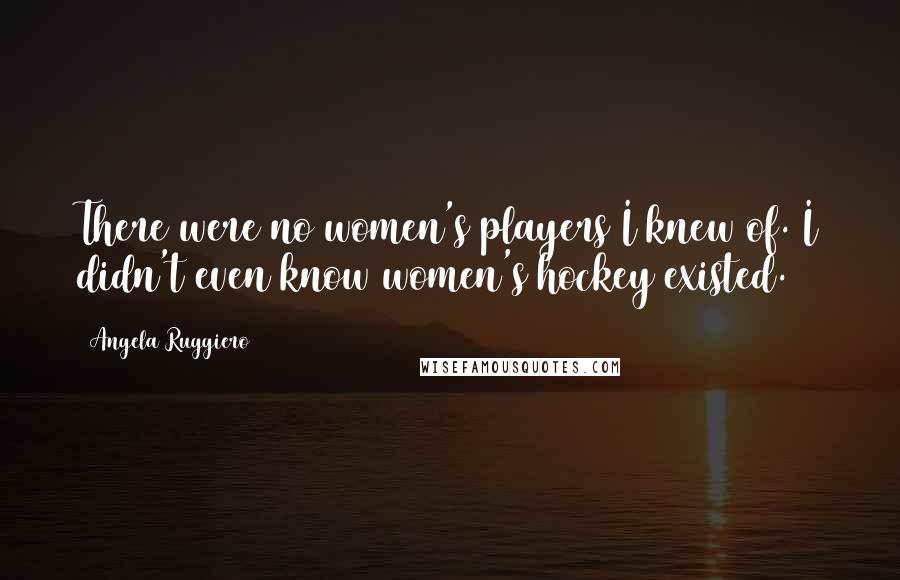 Angela Ruggiero quotes: There were no women's players I knew of. I didn't even know women's hockey existed.