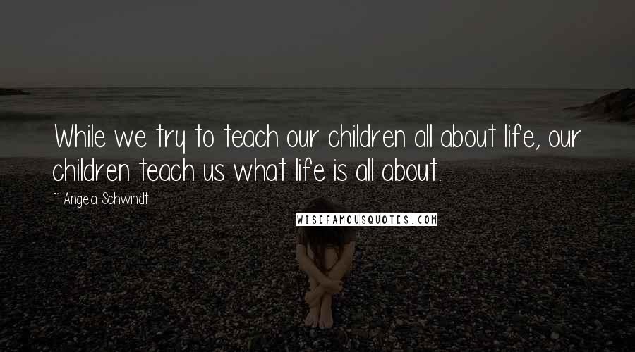 Angela Schwindt quotes: While we try to teach our children all about life, our children teach us what life is all about.