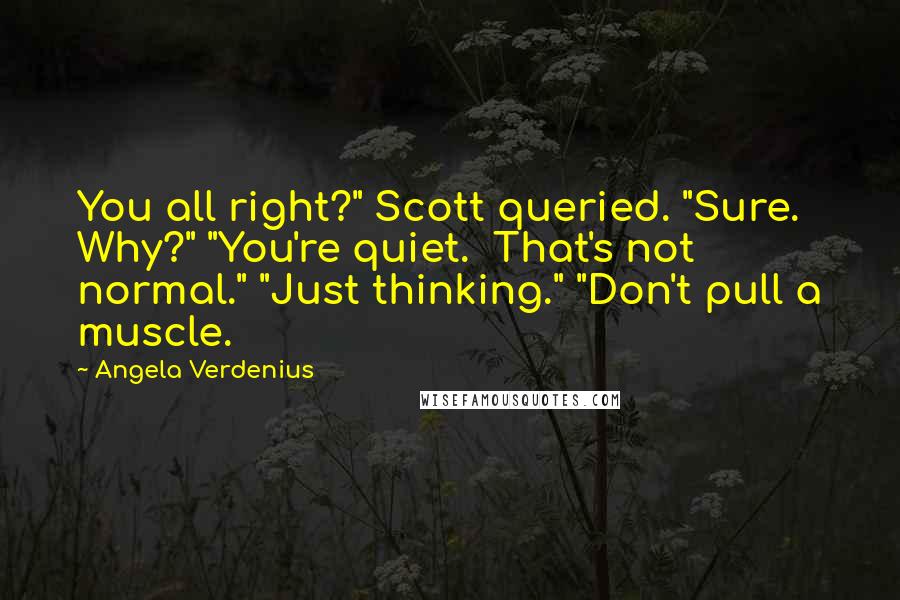 Angela Verdenius quotes: You all right?" Scott queried. "Sure. Why?" "You're quiet. That's not normal." "Just thinking." "Don't pull a muscle. Angela Verdenius quotes: You all right?" Scott queried. "Sure. Why?" "You're quiet. That's not normal." "Just thinking." "Don't pull a muscle.