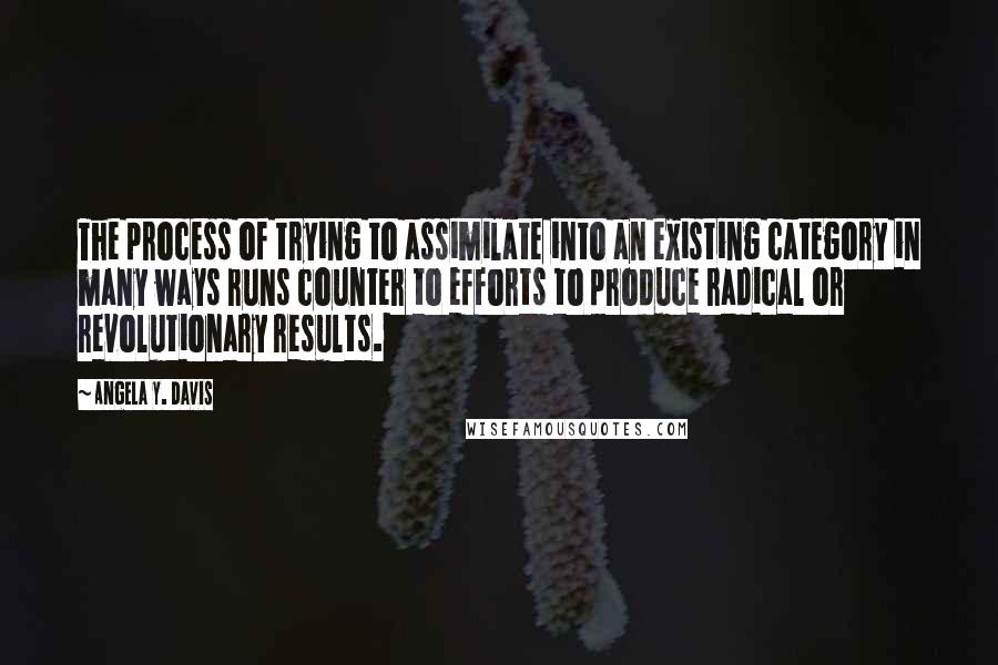 Angela Y. Davis quotes: The process of trying to assimilate into an existing category in many ways runs counter to efforts to produce radical or revolutionary results. Angela Y. Davis quotes: The process of trying to assimilate into an existing category in many ways runs counter to efforts to produce radical or revolutionary results.