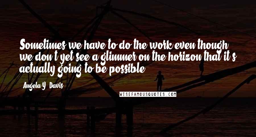 Angela Y. Davis quotes: Sometimes we have to do the work even though we don't yet see a glimmer on the horizon that it's actually going to be possible.