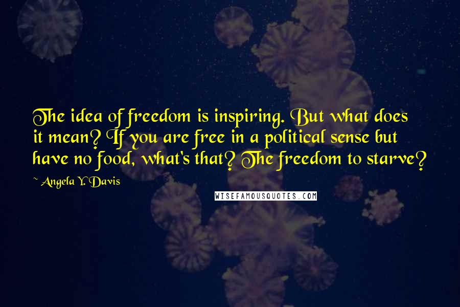 Angela Y. Davis quotes: The idea of freedom is inspiring. But what does it mean? If you are free in a political sense but have no food, what's that? The freedom to starve?