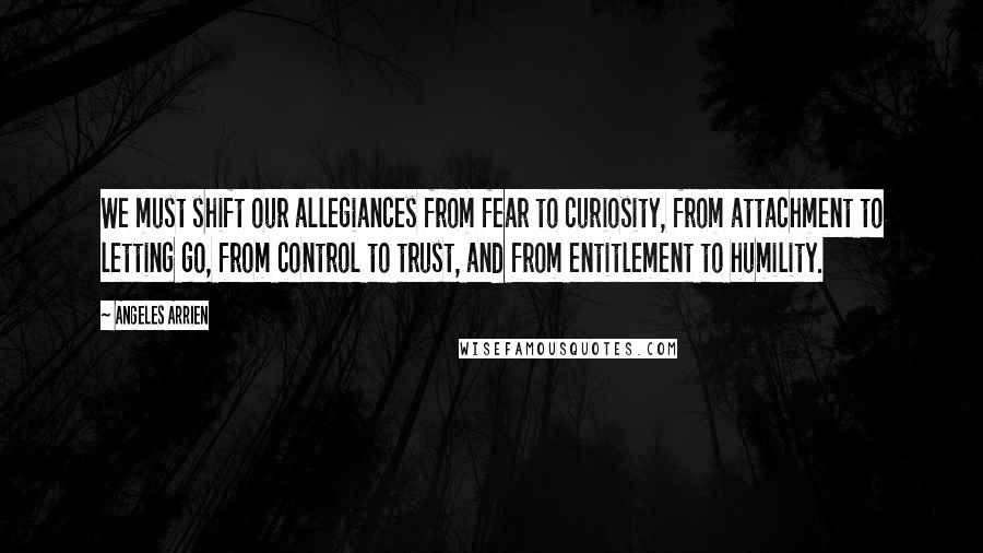 Angeles Arrien quotes: We must shift our allegiances from fear to curiosity, from attachment to letting go, from control to trust, and from entitlement to humility. Angeles Arrien quotes: We must shift our allegiances from fear to curiosity, from attachment to letting go, from control to trust, and from entitlement to humility.