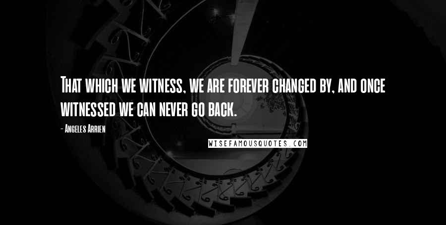 Angeles Arrien quotes: That which we witness, we are forever changed by, and once witnessed we can never go back. Angeles Arrien quotes: That which we witness, we are forever changed by, and once witnessed we can never go back.