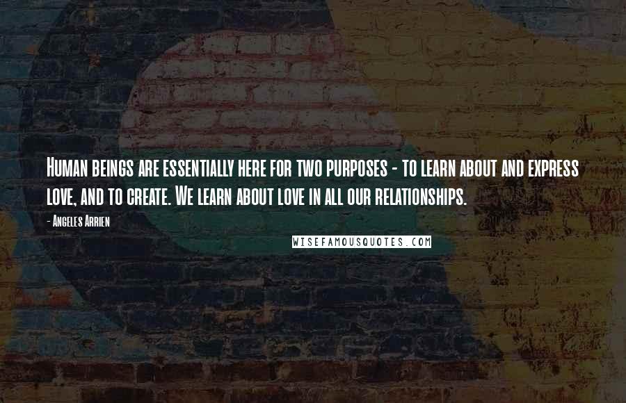 Angeles Arrien quotes: Human beings are essentially here for two purposes - to learn about and express love, and to create. We learn about love in all our relationships.