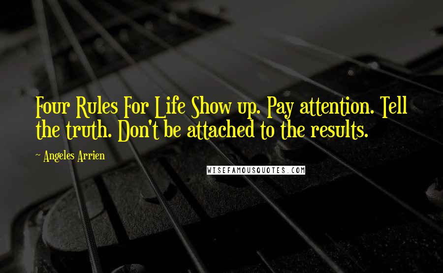 Angeles Arrien quotes: Four Rules For Life Show up. Pay attention. Tell the truth. Don't be attached to the results.