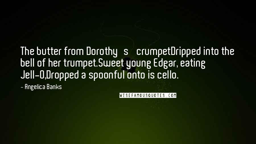 Angelica Banks quotes: The butter from Dorothy's' crumpetDripped into the bell of her trumpet.Sweet young Edgar, eating Jell-O,Dropped a spoonful onto is cello. Angelica Banks quotes: The butter from Dorothy's' crumpetDripped into the bell of her trumpet.Sweet young Edgar, eating Jell-O,Dropped a spoonful onto is cello.