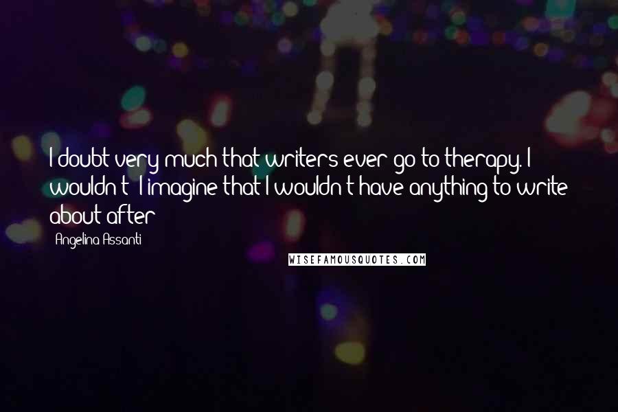 Angelina Assanti quotes: I doubt very much that writers ever go to therapy. I wouldn't! I imagine that I wouldn't have anything to write about after! Angelina Assanti quotes: I doubt very much that writers ever go to therapy. I wouldn't! I imagine that I wouldn't have anything to write about after!