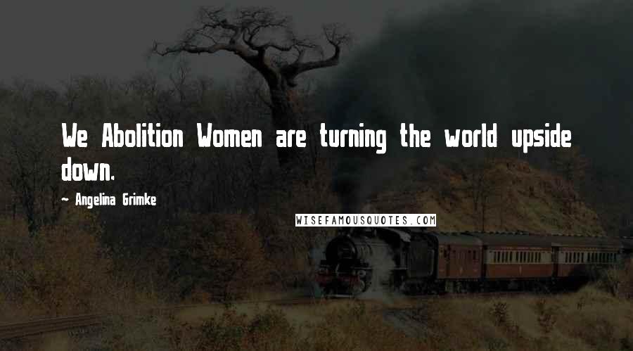 Angelina Grimke quotes: We Abolition Women are turning the world upside down.