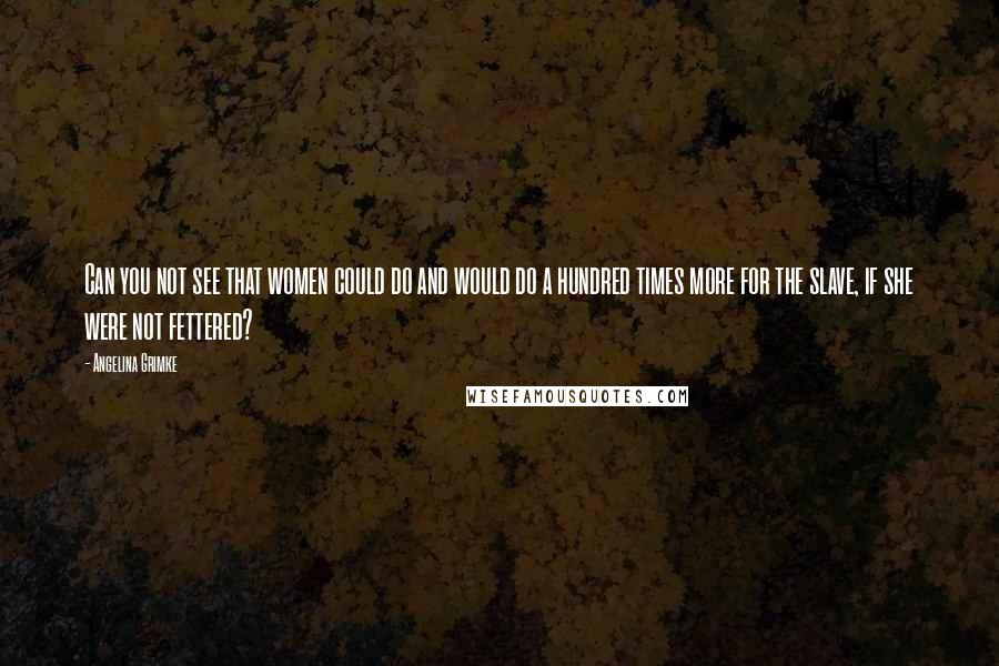 Angelina Grimke quotes: Can you not see that women could do and would do a hundred times more for the slave, if she were not fettered?