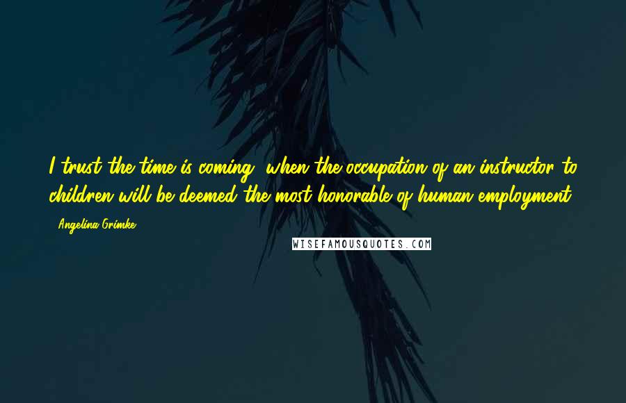 Angelina Grimke quotes: I trust the time is coming, when the occupation of an instructor to children will be deemed the most honorable of human employment.