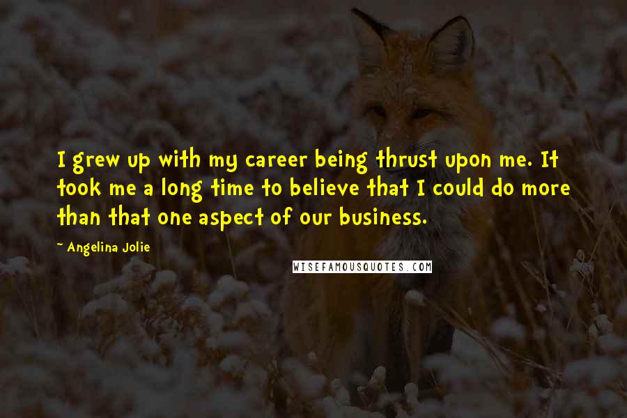 Angelina Jolie quotes: I grew up with my career being thrust upon me. It took me a long time to believe that I could do more than that one aspect of our business. Angelina Jolie quotes: I grew up with my career being thrust upon me. It took me a long time to believe that I could do more than that one aspect of our business.